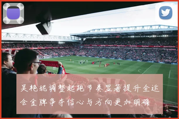 吴艳妮调整起跑节奏显著提升全运会金牌争夺信心与方向更加明确