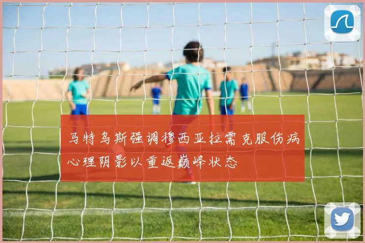马特乌斯强调穆西亚拉需克服伤病心理阴影以重返巅峰状态