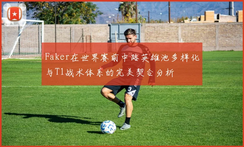 Faker在世界赛前中路英雄池多样化与T1战术体系的完美契合分析