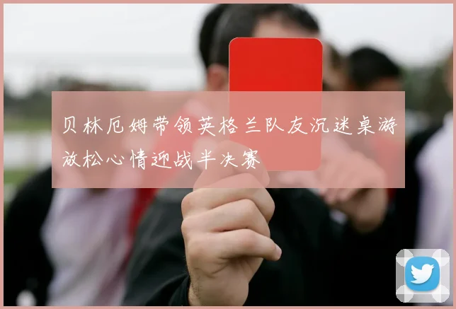 贝林厄姆带领英格兰队友沉迷桌游放松心情迎战半决赛