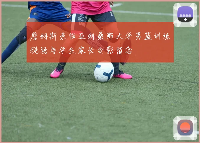 詹姆斯亲临亚利桑那大学男篮训练现场与学生家长合影留念